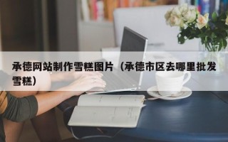 安吉承德网站制作雪糕图片（承德市区去哪里批发雪糕）