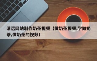 安吉清远网站制作奶茶视频（做奶茶视频,学做奶茶,做奶茶的视频）