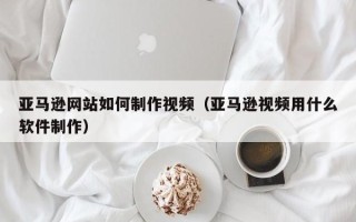 安吉亚马逊网站如何制作视频（亚马逊视频用什么软件制作）