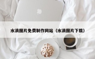 安吉水滴图片免费制作网站（水滴图片下载）